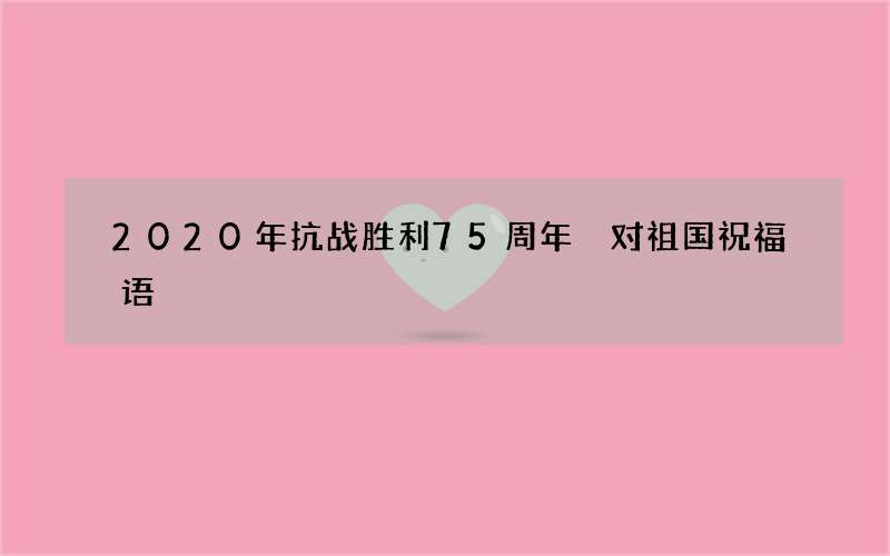 2020年抗战胜利75周年 对祖国祝福语